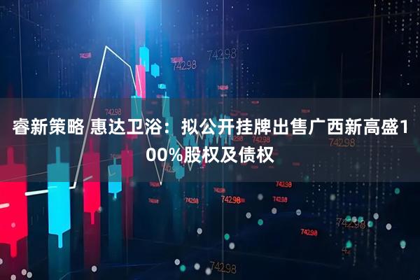 睿新策略 惠达卫浴：拟公开挂牌出售广西新高盛100%股权及债权