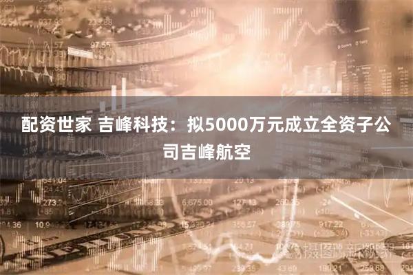 配资世家 吉峰科技：拟5000万元成立全资子公司吉峰航空