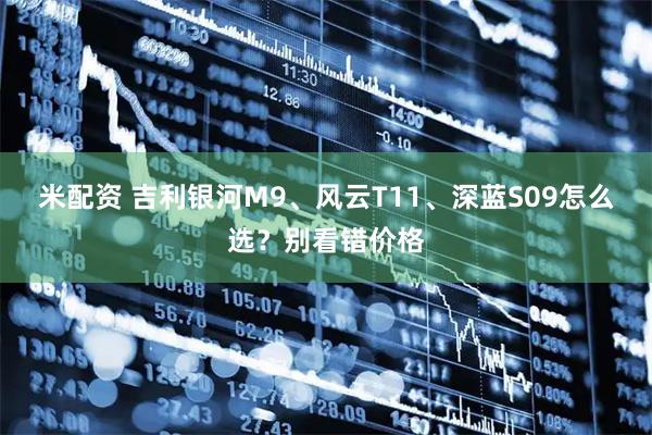 米配资 吉利银河M9、风云T11、深蓝S09怎么选？别看错价格