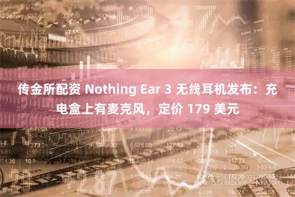 传金所配资 Nothing Ear 3 无线耳机发布：充电盒上有麦克风，定价 179 美元