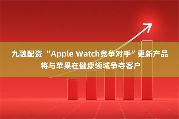 九融配资 “Apple Watch竞争对手”更新产品 将与苹果在健康领域争夺客户