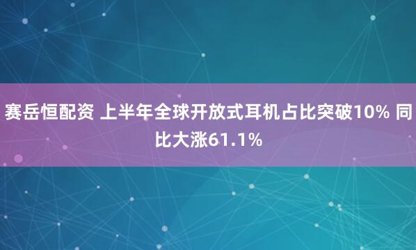 赛岳恒配资 上半年全球开放式耳机占比突破10% 同比大涨61.1%
