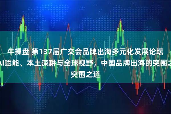 牛操盘 第137届广交会品牌出海多元化发展论坛丨AI赋能、本土深耕与全球视野，中国品牌出海的突围之道