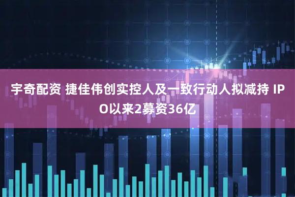 宇奇配资 捷佳伟创实控人及一致行动人拟减持 IPO以来2募资36亿