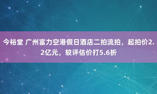 今裕堂 广州富力空港假日酒店二拍流拍，起拍价2.2亿元，较评估价打5.6折