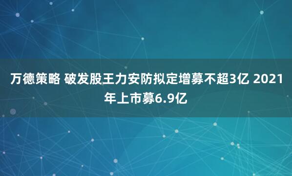 万德策略 破发股王力安防拟定增募不超3亿 2021年上市募6.9亿