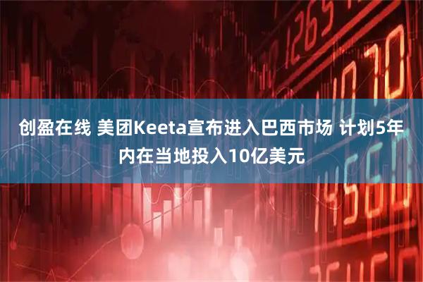 创盈在线 美团Keeta宣布进入巴西市场 计划5年内在当地投入10亿美元