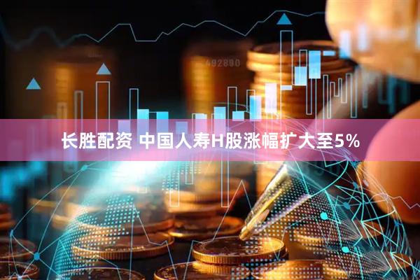 长胜配资 中国人寿H股涨幅扩大至5%