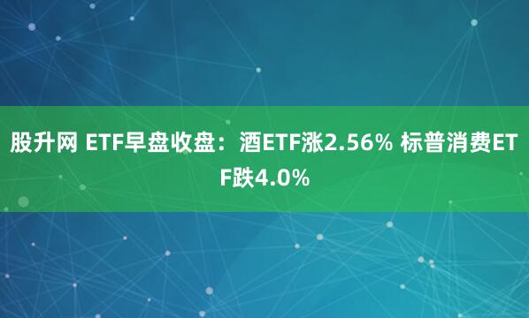 股升网 ETF早盘收盘：酒ETF涨2.56% 标普消费ETF跌4.0%