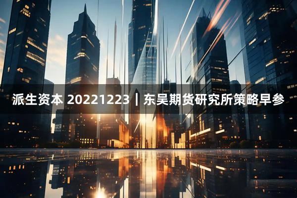 派生资本 20221223｜东吴期货研究所策略早参