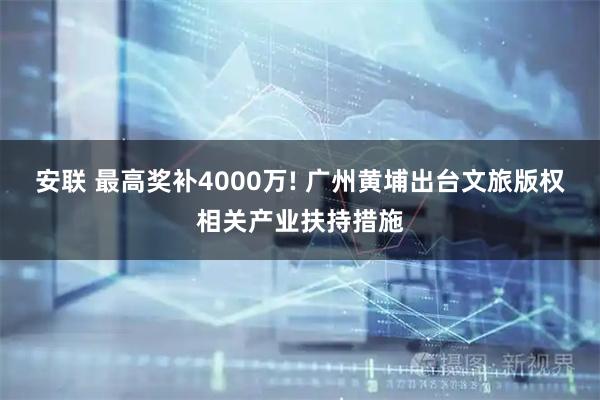 安联 最高奖补4000万! 广州黄埔出台文旅版权相关产业扶持措施