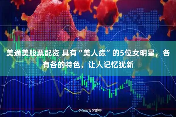 美通美股票配资 具有“美人痣”的5位女明星，各有各的特色，让人记忆犹新