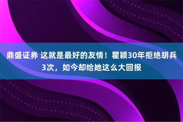 鼎盛证券 这就是最好的友情！瞿颖30年拒绝胡兵3次，如今却给她这么大回报