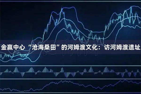 金赢中心 “沧海桑田”的河姆渡文化：访河姆渡遗址