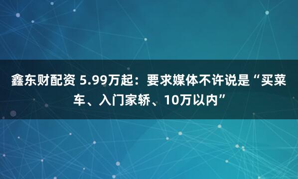 鑫东财配资 5.99万起：要求媒体不许说是“买菜车、入门家轿、10万以内”
