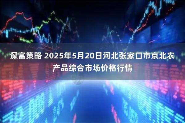 深富策略 2025年5月20日河北张家口市京北农产品综合市场价格行情