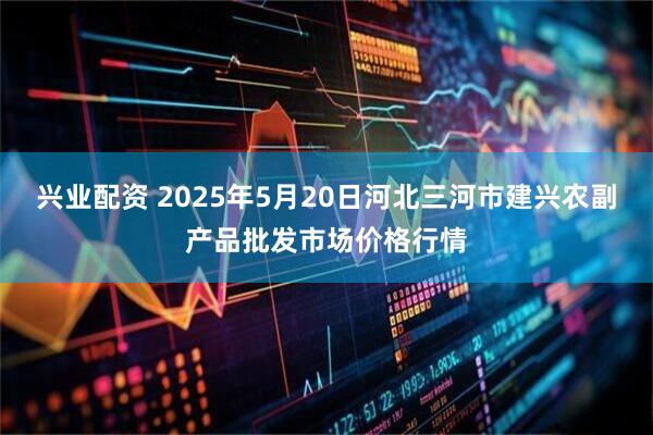 兴业配资 2025年5月20日河北三河市建兴农副产品批发市场价格行情