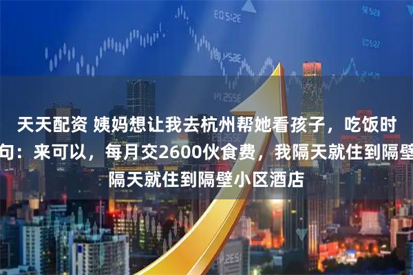 天天配资 姨妈想让我去杭州帮她看孩子，吃饭时姨父提了句：来可以，每月交2600伙食费，我隔天就住到隔壁小区酒店