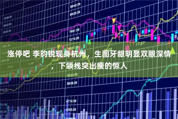 涨停吧 李昀锐现身杭州，生图牙龈明显双眼深情，下颌线突出瘦的惊人