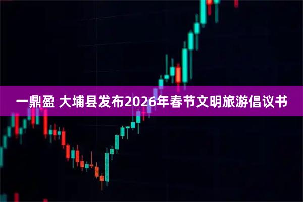 一鼎盈 大埔县发布2026年春节文明旅游倡议书