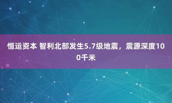 恒运资本 智利北部发生5.7级地震，震源深度100千米