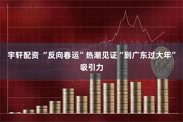 宇轩配资 “反向春运”热潮见证“到广东过大年”吸引力