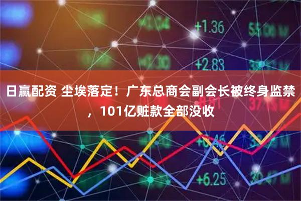 日赢配资 尘埃落定！广东总商会副会长被终身监禁，101亿赃款全部没收