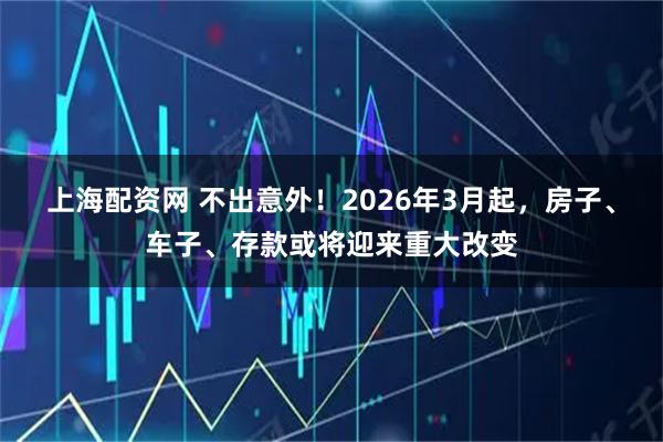 上海配资网 不出意外！2026年3月起，房子、车子、存款或将迎来重大改变