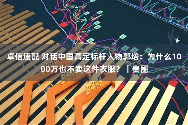 卓信速配 对话中国高定标杆人物郭培：为什么1000万也不卖这件衣服？｜贵圈