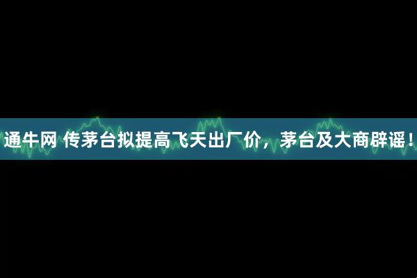 通牛网 传茅台拟提高飞天出厂价，茅台及大商辟谣！