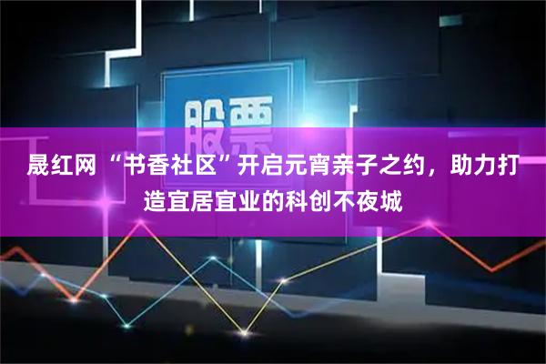 晟红网 “书香社区”开启元宵亲子之约，助力打造宜居宜业的科创不夜城