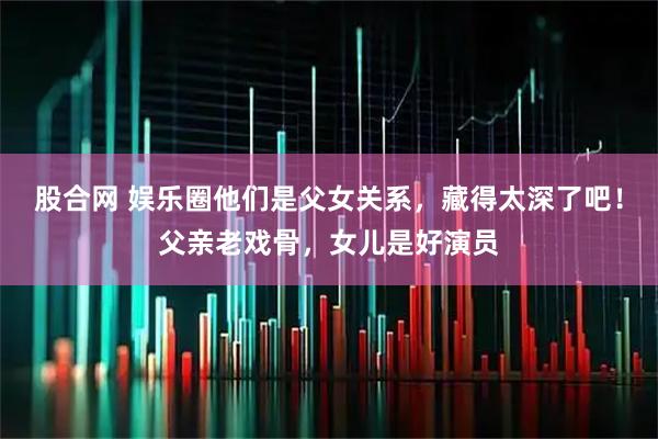 股合网 娱乐圈他们是父女关系，藏得太深了吧！父亲老戏骨，女儿是好演员