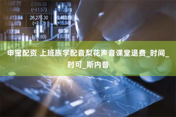 申宝配资 上班族学配音梨花声音课堂退费_时间_时可_斯内普